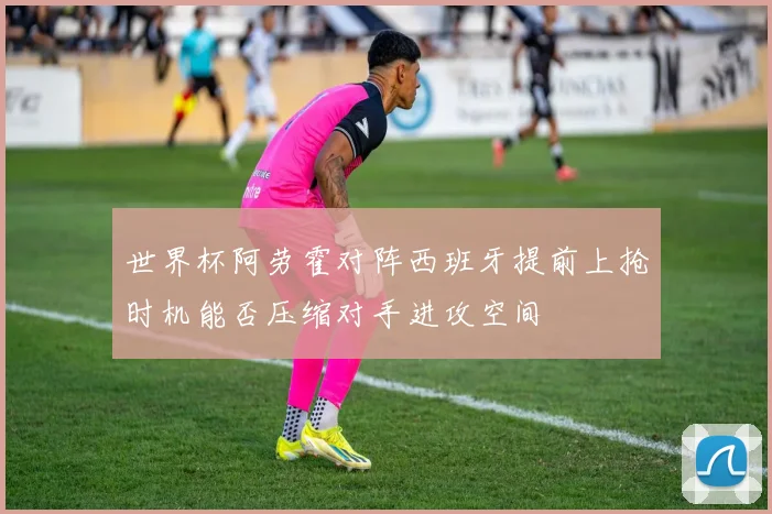 世界杯阿劳霍对阵西班牙提前上抢时机能否压缩对手进攻空间