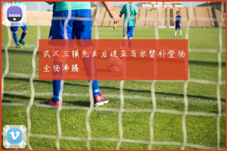 武汉三镇先丢后追亚马尔替补登场全场沸腾