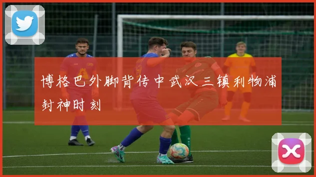 博格巴外脚背传中武汉三镇利物浦封神时刻