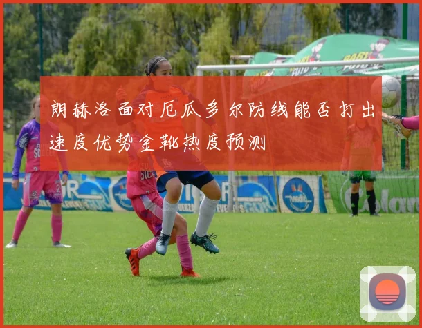 朗赫洛面对厄瓜多尔防线能否打出速度优势金靴热度预测