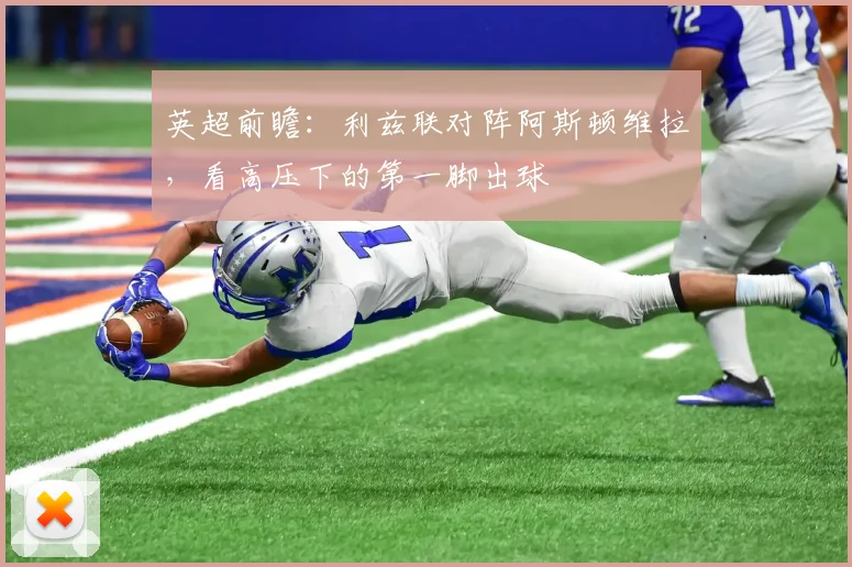 英超前瞻:利兹联对阵阿斯顿维拉,看高压下的第一脚出球