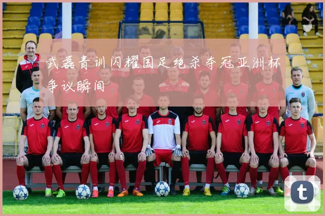 武磊青训闪耀国足绝杀夺冠亚洲杯争议瞬间