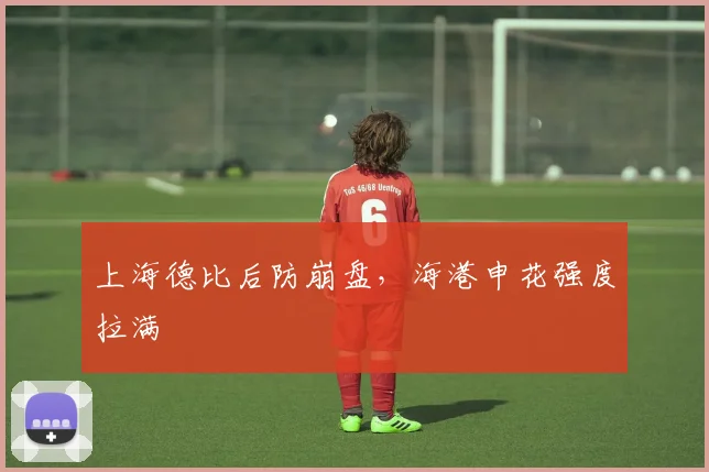 上海德比后防崩盘,海港申花强度拉满