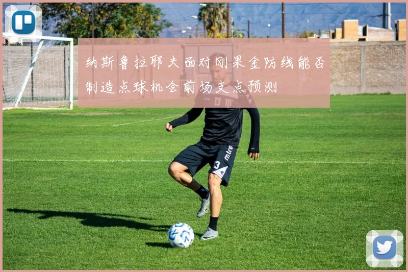 纳斯鲁拉耶夫面对刚果金防线能否制造点球机会前场支点预测