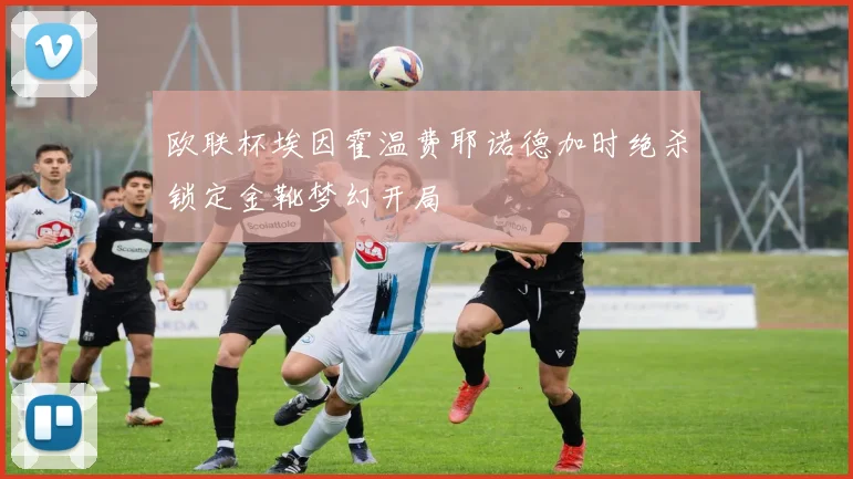 欧联杯埃因霍温费耶诺德加时绝杀锁定金靴梦幻开局
