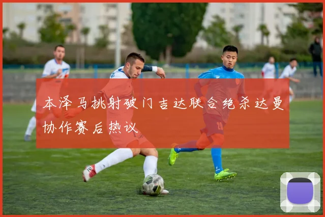 本泽马挑射破门吉达联合绝杀达曼协作赛后热议