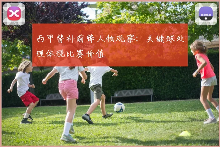 西甲替补前锋人物观察:关键球处理体现比赛价值