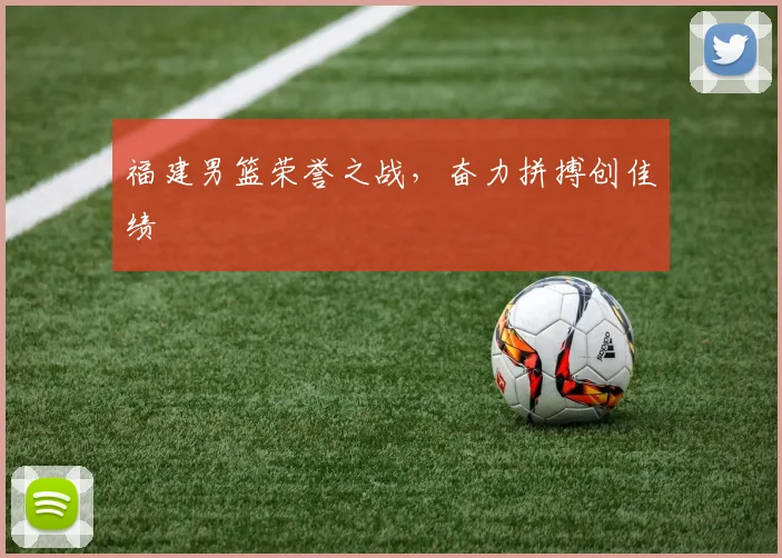 福建男篮荣誉之战，奋力拼搏创佳绩
