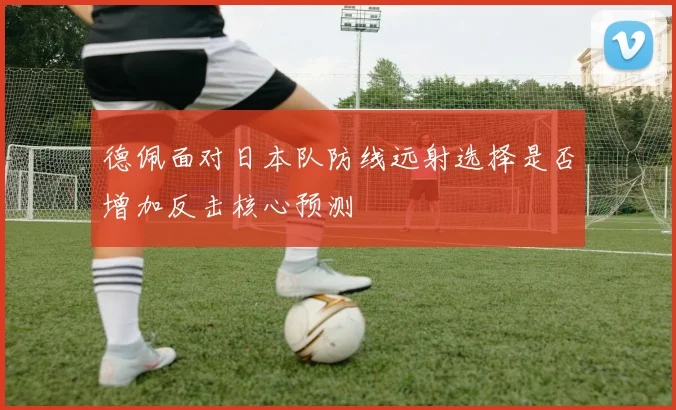 德佩面对日本队防线远射选择是否增加反击核心预测