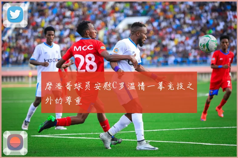 摩洛哥球员安慰C罗温情一幕竞技之外的尊重