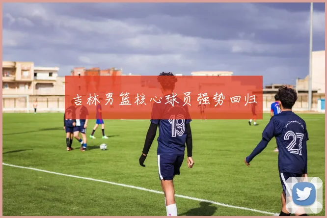 吉林男篮核心球员强势回归