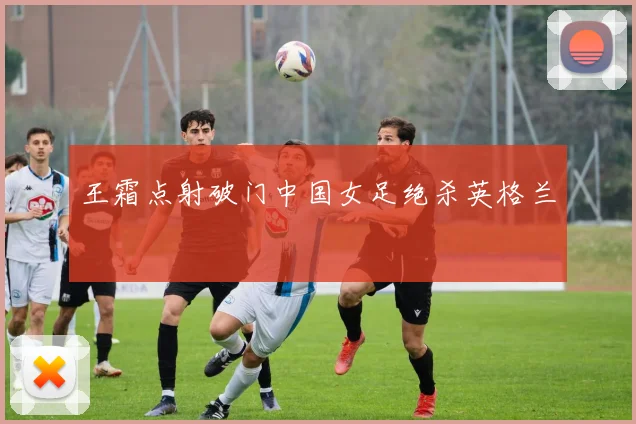 王霜点射破门中国女足绝杀英格兰