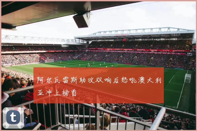 阿尔瓦雷斯助攻双响后怒吼澳大利亚冲上榜首