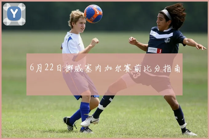 6月22日挪威塞内加尔赛前比分指南