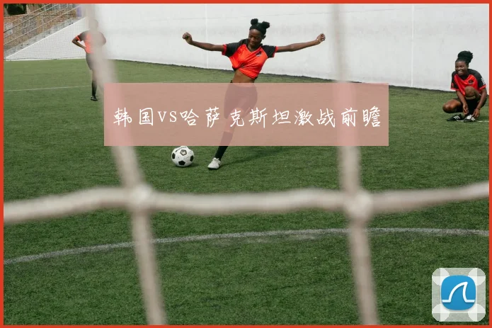 韩国vs哈萨克斯坦激战前瞻