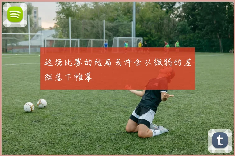 这场比赛的结局或许会以微弱的差距落下帷幕
