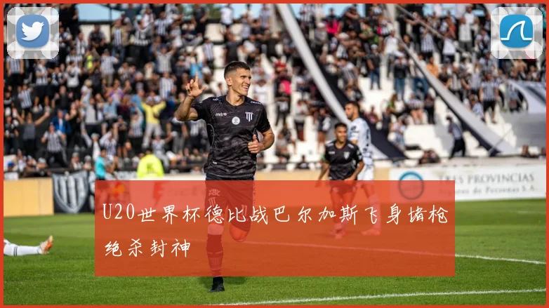 U20世界杯德比战巴尔加斯飞身堵枪绝杀封神