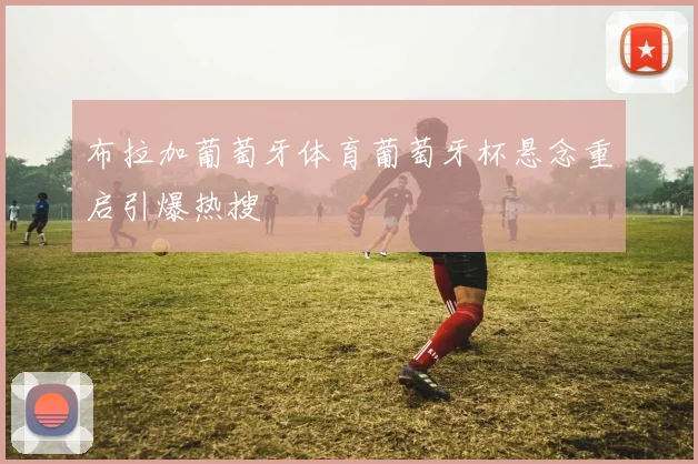 布拉加葡萄牙体育葡萄牙杯悬念重启引爆热搜