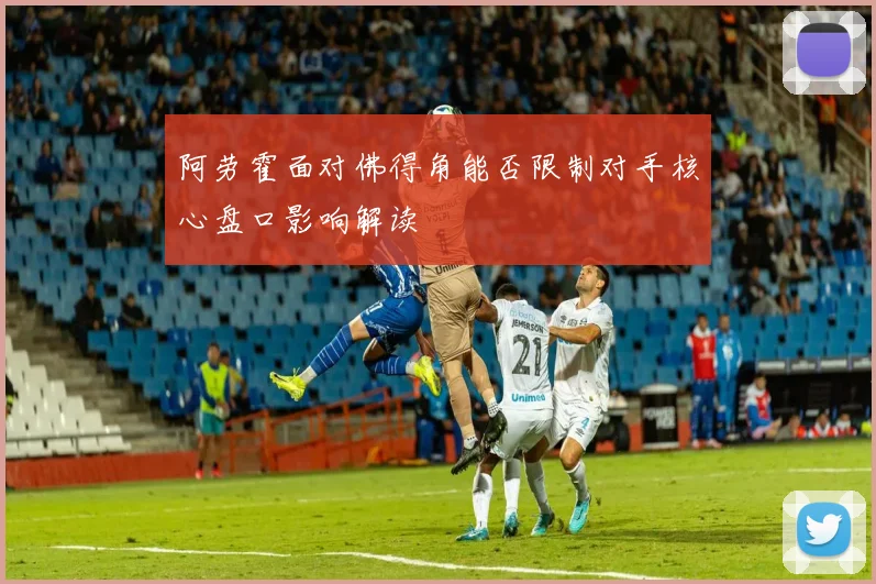 阿劳霍面对佛得角能否限制对手核心盘口影响解读