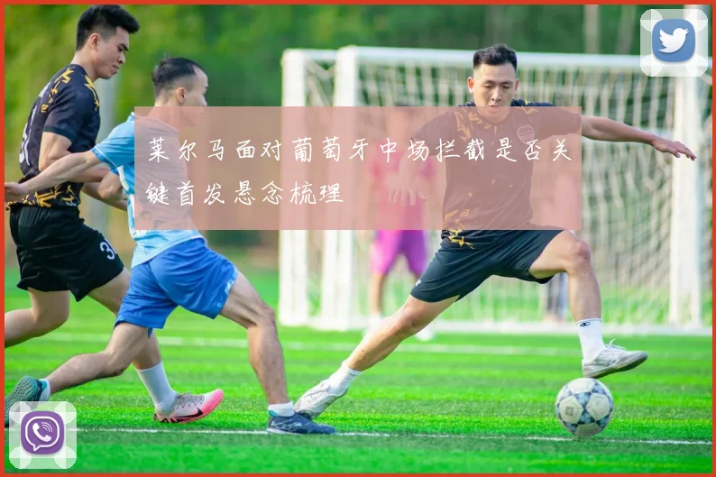 莱尔马面对葡萄牙中场拦截是否关键首发悬念梳理