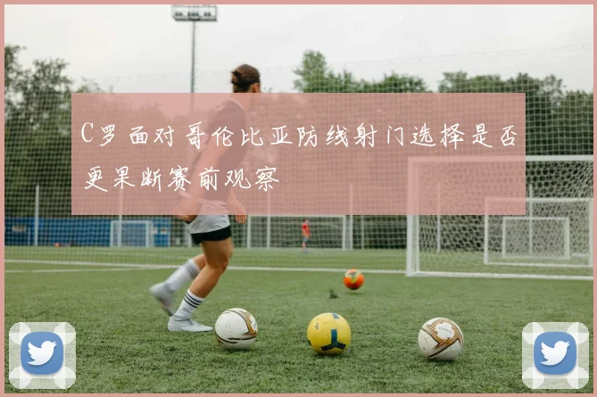 C罗面对哥伦比亚防线射门选择是否更果断赛前观察