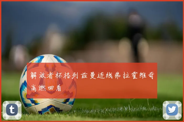 解放者杯格列兹曼连线弗拉霍维奇高燃回看