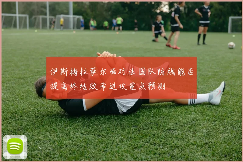 伊斯梅拉萨尔面对法国队防线能否提高终结效率进攻重点预测