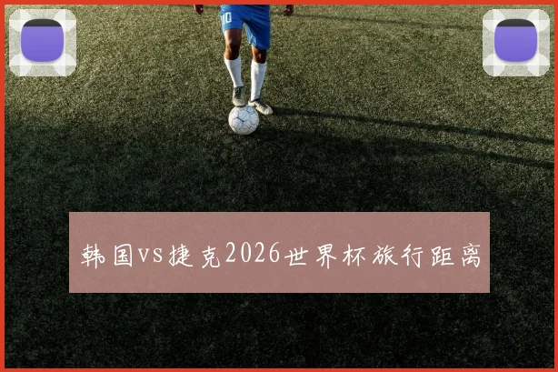 韩国vs捷克2026世界杯旅行距离