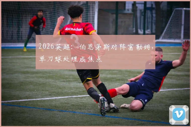 2026英超:伯恩茅斯对阵富勒姆,单刀球处理成焦点