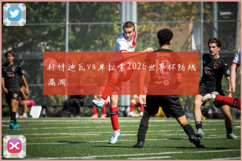 科特迪瓦vs库拉索2026世界杯防线漏洞