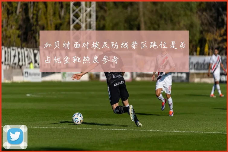 加贝特面对埃及防线禁区跑位是否占优金靴热度参考