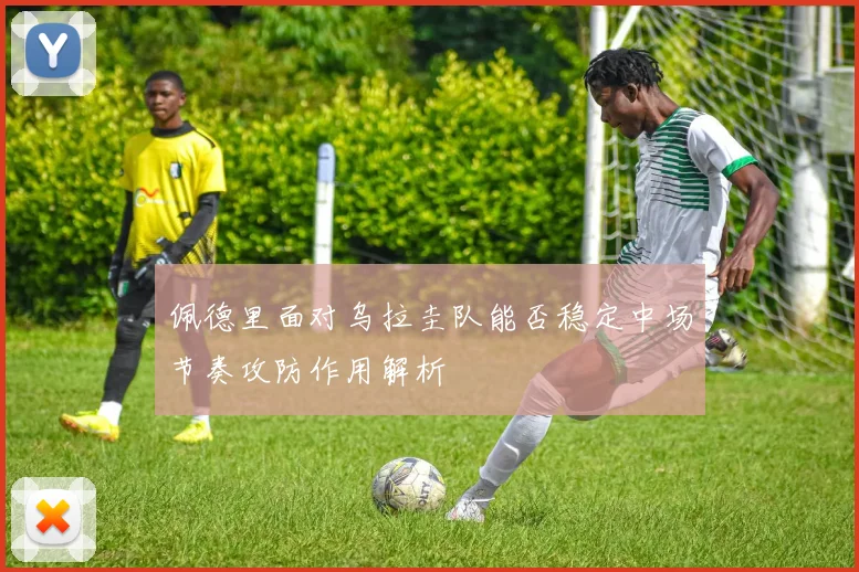 佩德里面对乌拉圭队能否稳定中场节奏攻防作用解析