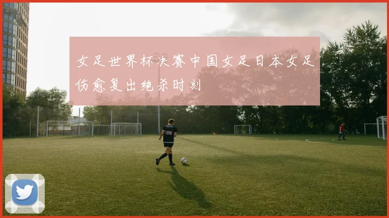 女足世界杯决赛中国女足日本女足伤愈复出绝杀时刻