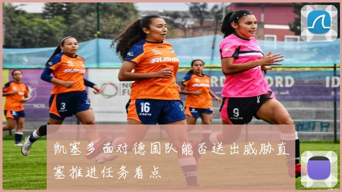 凯塞多面对德国队能否送出威胁直塞推进任务看点