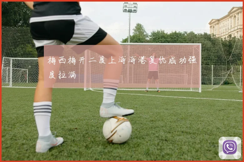 梅西梅开二度上海海港复仇成功强度拉满