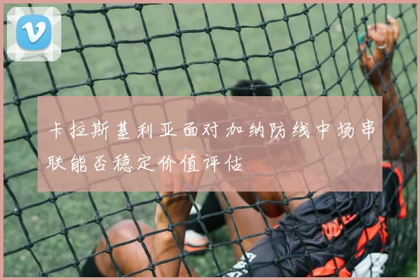 卡拉斯基利亚面对加纳防线中场串联能否稳定价值评估
