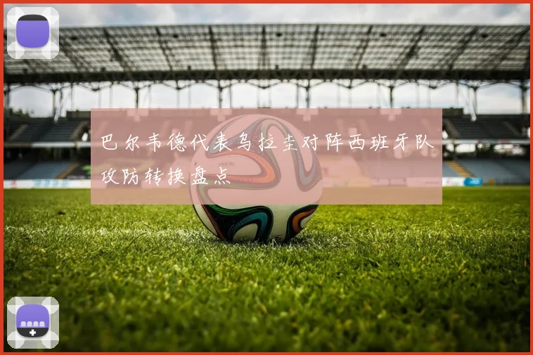 巴尔韦德代表乌拉圭对阵西班牙队攻防转换盘点