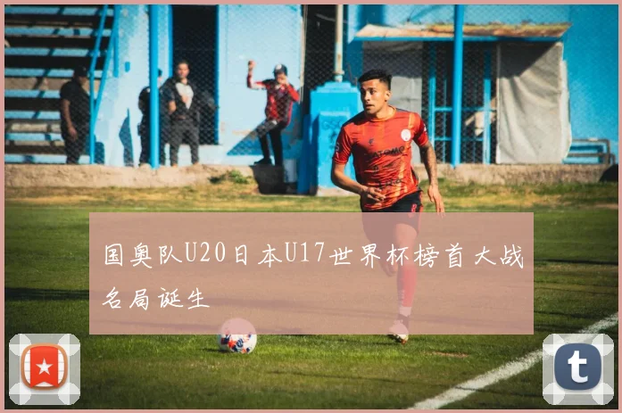 国奥队U20日本U17世界杯榜首大战名局诞生