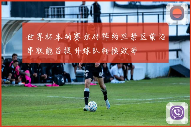 世界杯本纳赛尔对阵约旦禁区前沿串联能否提升球队转换效率