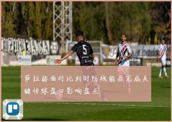 萨拉赫面对比利时防线能否完成关键传球盘口影响盘点