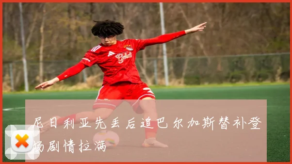 尼日利亚先丢后追巴尔加斯替补登场剧情拉满
