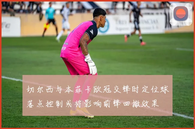 切尔西与本菲卡欧冠交锋时定位球落点控制或将影响前锋回撤效果