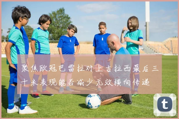 聚焦欧冠巴雷拉对上吉拉西最后三十米表现能否减少无效横向传递