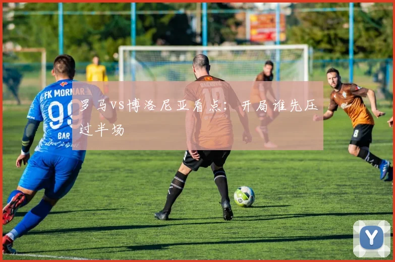 罗马vs博洛尼亚看点：开局谁先压过半场