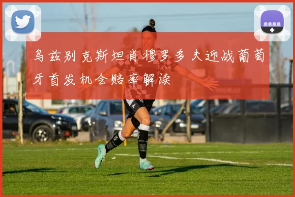 乌兹别克斯坦肖穆罗多夫迎战葡萄牙首发机会赔率解读