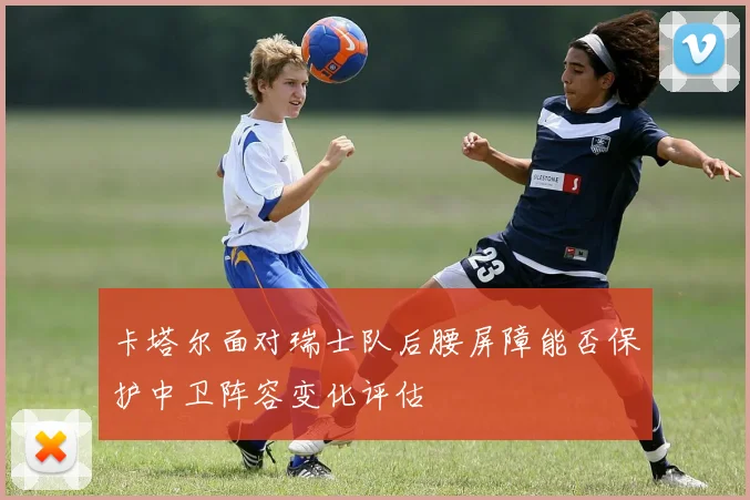 卡塔尔面对瑞士队后腰屏障能否保护中卫阵容变化评估