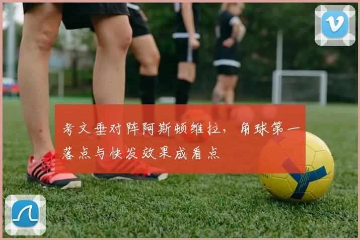 考文垂对阵阿斯顿维拉,角球第一落点与快发效果成看点