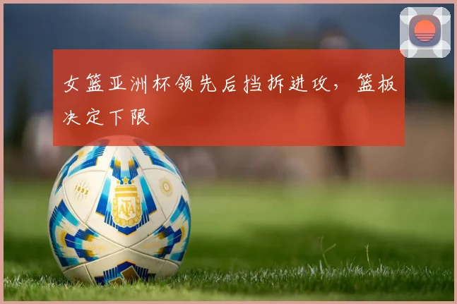 女篮亚洲杯领先后挡拆进攻,篮板决定下限