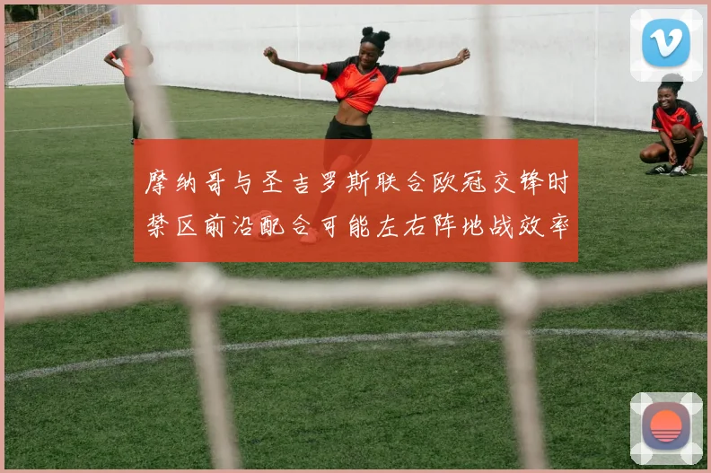 摩纳哥与圣吉罗斯联合欧冠交锋时禁区前沿配合可能左右阵地战效率