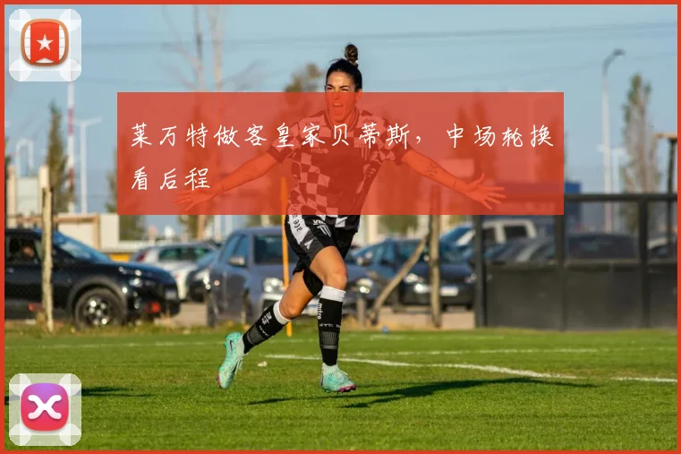莱万特做客皇家贝蒂斯,中场轮换看后程